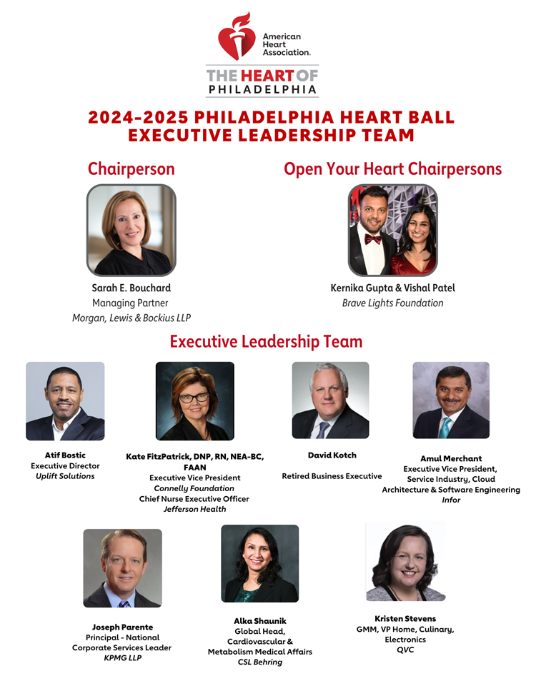 American Heart Association The Heart of Philadelphia logo. Title: 2024 – 2025 PHILADELPHIA HEART BALL EXECUTIVE LEADERSHIP TEAM. Header 1: Chairperson. Photo of Sarah E. Bouchard. Text: Sarah E. Bouchard, Managing Partner, Morgan, Lewis & Bockius LLP. Open Your Heart Chairpersons. Photo of Kernika Gupta and Vishal Patel. Text: Kernika Gupta & Vishal Patel, Brave Lights Foundation. Header 2: Executive Leadership Team. From left to right top row: Image of Atif Bostic, Executive Director, Uplift Solutions; Image of Kate FitzPatrick, DNP, RN, NEA-BC, FAAN, Executive Vice President of Connelly Foundation, and Chief Nurse Executive Officer of Jefferson Health; Image of David Kotch, Retired Business Executive. Image of Amul Merchant, Executive Vice President, Service Industry, Cloud Architecture & Software Engineering, Infor. From left to right bottom row: Image of Joseph Parente, Principal – National Corporate Services Leader, KMPG LLP; Image of Alka Shaunik, Global Head, Cardiovascular and Metabolism Medical Affairs, CSL Behring; and Kristen Stevens, GMM, VP Home, Culinary, Electronics, QVC. American Heart Association The Heart of Philadelphia logo. Title: 2024 – 2025 PHILADELPHIA HEART BALL EXECUTIVE LEADERSHIP TEAM. Header 1: Chairperson. Photo of Sarah E. Bouchard. Text: Sarah E. Bouchard, Managing Partner, Morgan, Lewis & Bockius LLP. Open Your Heart Chairpersons. Photo of Kernika Gupta and Vishal Patel. Text: Kernika Gupta & Vishal Patel, Brave Lights Foundation. Header 2: Executive Leadership Team. From left to right top row: Image of Atif Bostic, Executive Director, Uplift Solutions; Image of Kate FitzPatrick, DNP, RN, NEA-BC, FAAN, Executive Vice President of Connelly Foundation, and Chief Nurse Executive Officer of Jefferson Health; Image of David Kotch, Retired Business Executive. Image of Amul Merchant, Executive Vice President, Service Industry, Cloud Architecture & Software Engineering, Infor. From left to right bottom row: Image of Joseph Parente, Principal – National Corporate Services Leader, KMPG LLP; Image of Alka Shaunik, Global Head, Cardiovascular and Metabolism Medical Affairs, CSL Behring; and Kristen Stevens, GMM, VP Home, Culinary, Electronics, QVC.